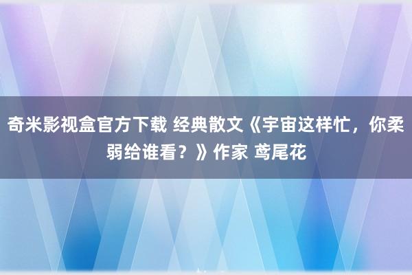 奇米影视盒官方下载 经典散文《宇宙这样忙，你柔弱给谁看？》作家 鸢尾花