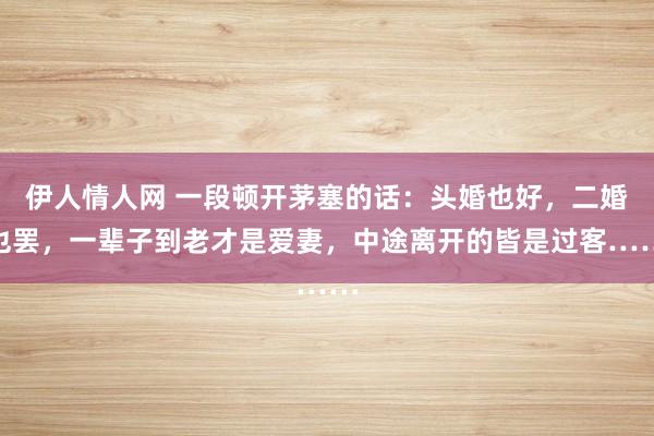 伊人情人网 一段顿开茅塞的话：头婚也好，二婚也罢，一辈子到老才是爱妻，中途离开的皆是过客……