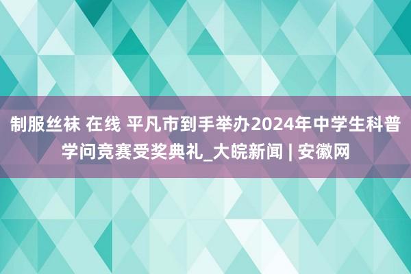 制服丝袜 在线 平凡市到手举办2024年中学生科普学问竞赛受奖典礼_大皖新闻 | 安徽网