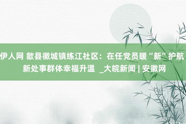 伊人网 歙县徽城镇练江社区：在任党员暖“新”护航  新处事群体幸福升温  _大皖新闻 | 安徽网