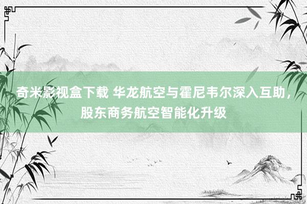 奇米影视盒下载 华龙航空与霍尼韦尔深入互助，股东商务航空智能化升级