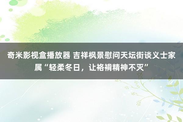 奇米影视盒播放器 吉祥枫景慰问天坛街谈义士家属“轻柔冬日，让袼褙精神不灭”