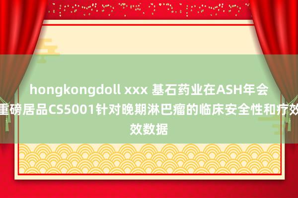 hongkongdoll xxx 基石药业在ASH年会公布重磅居品CS5001针对晚期淋巴瘤的临床安全性和疗效数据