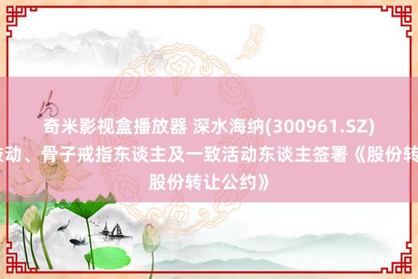 奇米影视盒播放器 深水海纳(300961.SZ)：控股鼓动、骨子戒指东谈主及一致活动东谈主签署《股份转让公约》