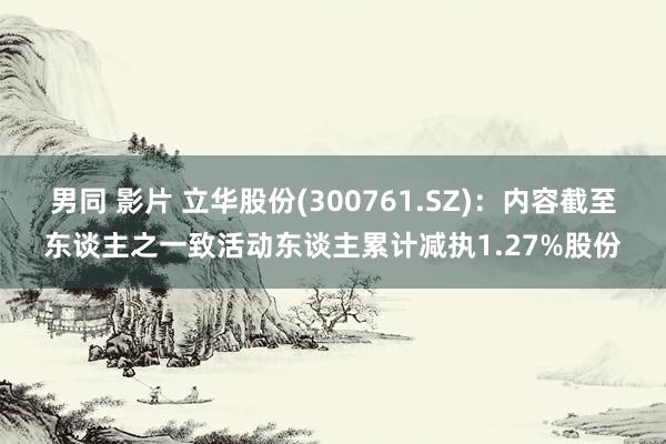 男同 影片 立华股份(300761.SZ)：内容截至东谈主之一致活动东谈主累计减执1.27%股份