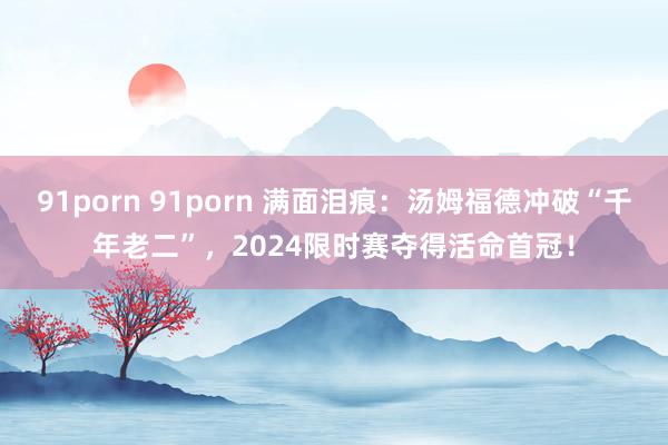 91porn 91porn 满面泪痕：汤姆福德冲破“千年老二”，2024限时赛夺得活命首冠！