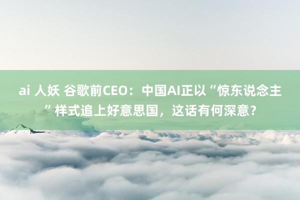 ai 人妖 谷歌前CEO：中国AI正以“惊东说念主”样式追上好意思国，这话有何深意？