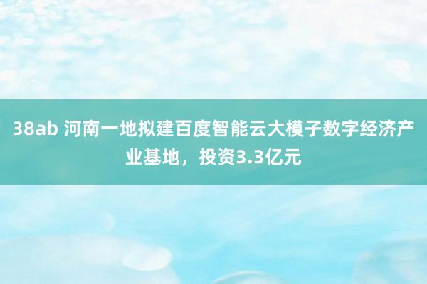 38ab 河南一地拟建百度智能云大模子数字经济产业基地，投资3.3亿元