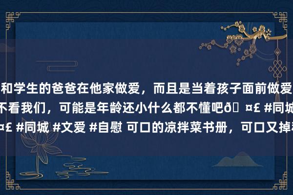 和学生的爸爸在他家做爱，而且是当着孩子面前做爱，太刺激了，孩子完全不看我们，可能是年龄还小什么都不懂吧🤣 #同城 #文爱 #自慰 可口的凉拌菜书册，可口又掉秤&#160;