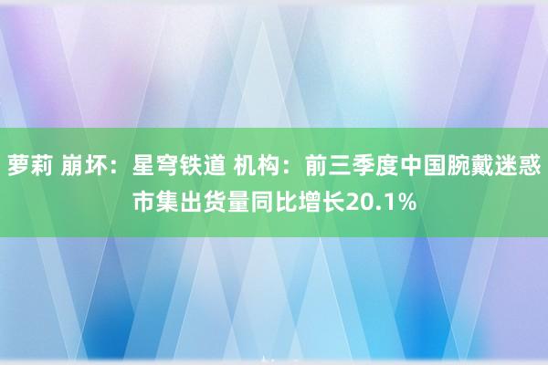 萝莉 崩坏：星穹铁道 机构：前三季度中国腕戴迷惑市集出货量同比增长20.1%