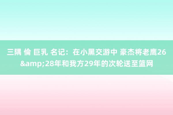 三隅 倫 巨乳 名记：在小黑交游中 豪杰将老鹰26&28年和我方29年的次轮送至篮网