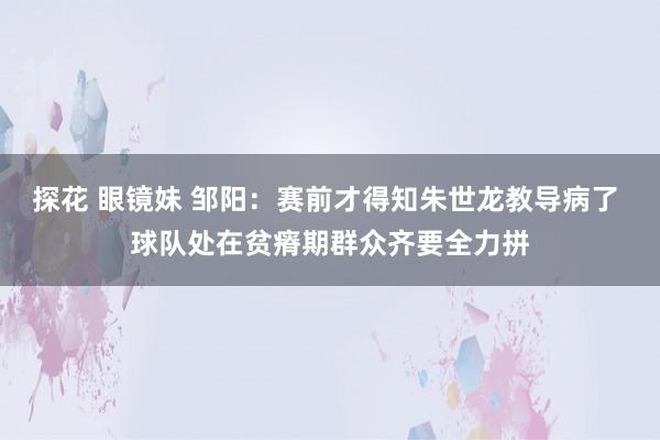 探花 眼镜妹 邹阳：赛前才得知朱世龙教导病了 球队处在贫瘠期群众齐要全力拼