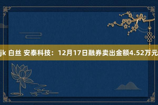 jk 白丝 安泰科技：12月17日融券卖出金额4.52万元