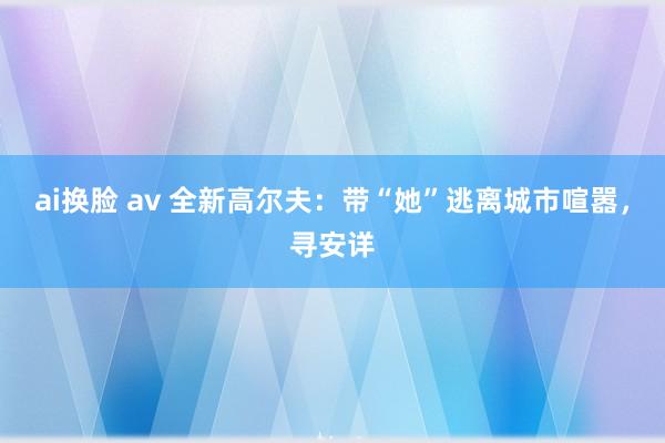 ai换脸 av 全新高尔夫：带“她”逃离城市喧嚣，寻安详