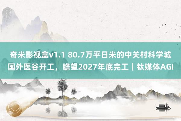 奇米影视盒v1.1 80.7万平日米的中关村科学城国外医谷开工，瞻望2027年底完工｜钛媒体AGI