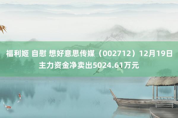 福利姬 自慰 想好意思传媒（002712）12月19日主力资金净卖出5024.61万元