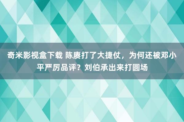 奇米影视盒下载 陈赓打了大捷仗，为何还被邓小平严厉品评？刘伯承出来打圆场