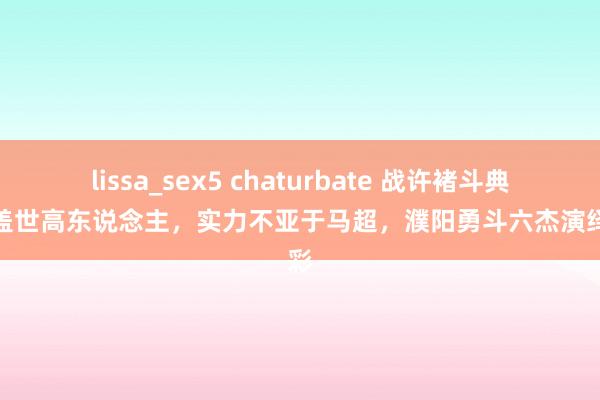 lissa_sex5 chaturbate 战许褚斗典韦的盖世高东说念主，实力不亚于马超，濮阳勇斗六杰演绎精彩