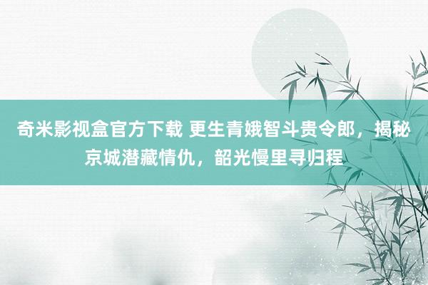 奇米影视盒官方下载 更生青娥智斗贵令郎，揭秘京城潜藏情仇，韶光慢里寻归程