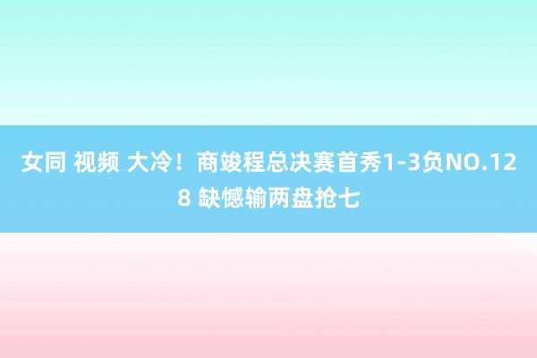 女同 视频 大冷！商竣程总决赛首秀1-3负NO.128 缺憾输两盘抢七