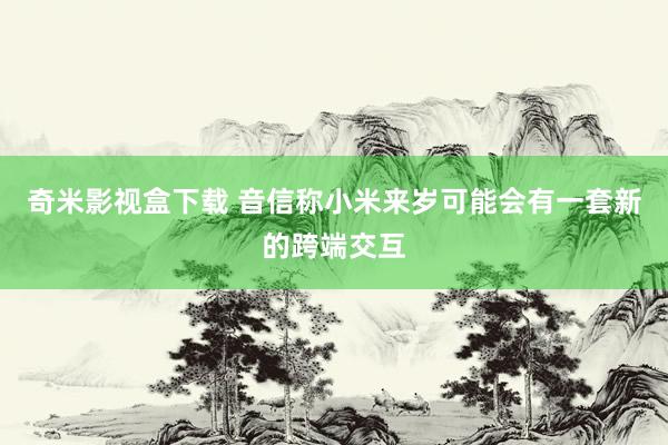 奇米影视盒下载 音信称小米来岁可能会有一套新的跨端交互