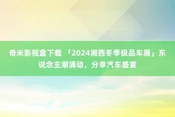 奇米影视盒下载 「2024湘西冬季极品车展」东说念主潮涌动，分享汽车盛宴