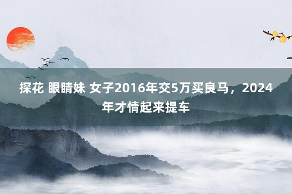 探花 眼睛妹 女子2016年交5万买良马，2024年才情起来提车