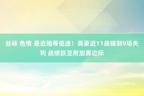 丝袜 色情 最近相等低迷！英豪近11战碰到9场失利 战绩跌至附加赛边际