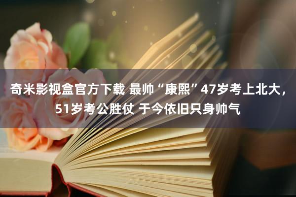 奇米影视盒官方下载 最帅“康熙”47岁考上北大，51岁考公胜仗 于今依旧只身帅气