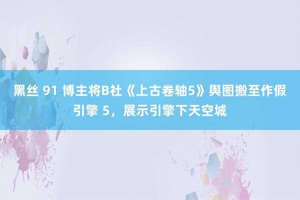 黑丝 91 博主将B社《上古卷轴5》舆图搬至作假引擎 5，展示引擎下天空城