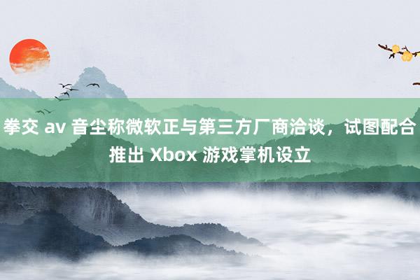 拳交 av 音尘称微软正与第三方厂商洽谈，试图配合推出 Xbox 游戏掌机设立