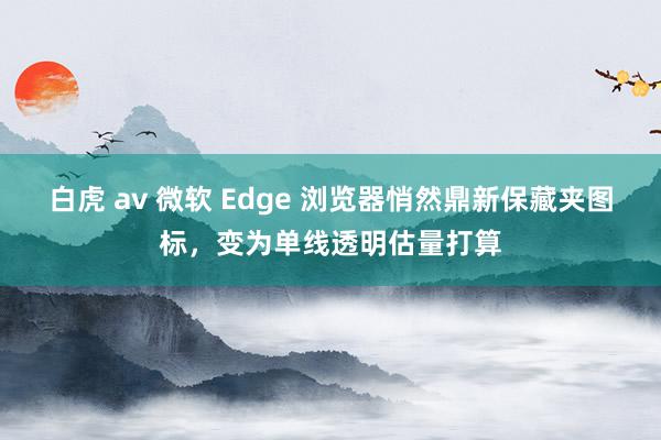 白虎 av 微软 Edge 浏览器悄然鼎新保藏夹图标，变为单线透明估量打算