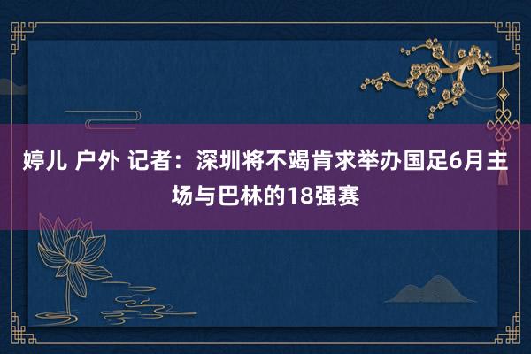 婷儿 户外 记者：深圳将不竭肯求举办国足6月主场与巴林的18强赛