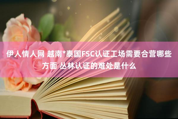 伊人情人网 越南*泰国FSC认证工场需要合营哪些方面 丛林认证的难处是什么