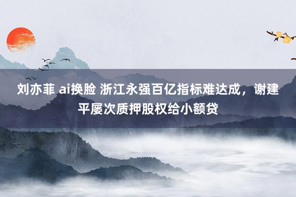 刘亦菲 ai换脸 浙江永强百亿指标难达成，谢建平屡次质押股权给小额贷