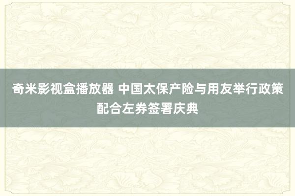 奇米影视盒播放器 中国太保产险与用友举行政策配合左券签署庆典