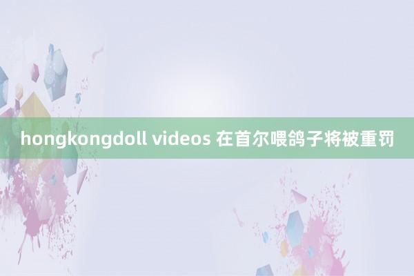 hongkongdoll videos 在首尔喂鸽子将被重罚