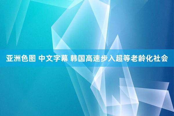 亚洲色图 中文字幕 韩国高速步入超等老龄化社会