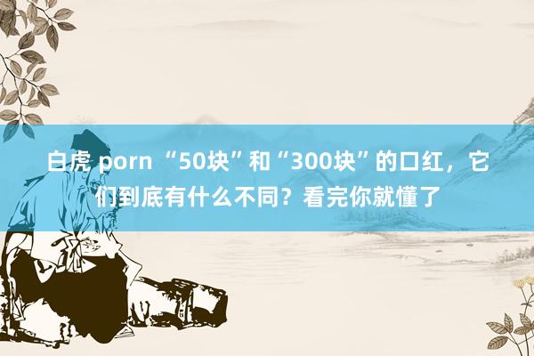 白虎 porn “50块”和“300块”的口红，它们到底有什么不同？看完你就懂了