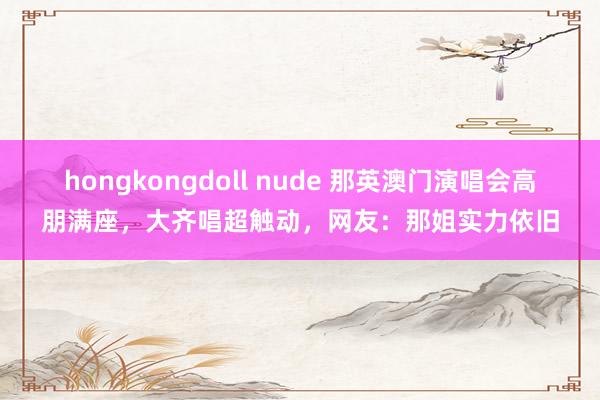 hongkongdoll nude 那英澳门演唱会高朋满座，大齐唱超触动，网友：那姐实力依旧