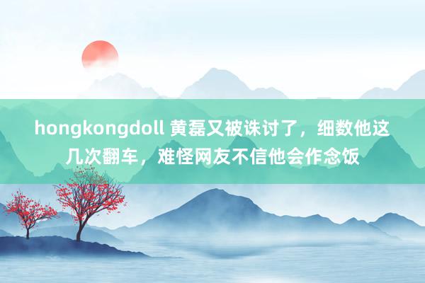 hongkongdoll 黄磊又被诛讨了，细数他这几次翻车，难怪网友不信他会作念饭