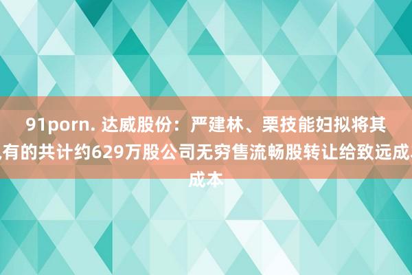 91porn. 达威股份：严建林、栗技能妇拟将其执有的共计约629万股公司无穷售流畅股转让给致远成本