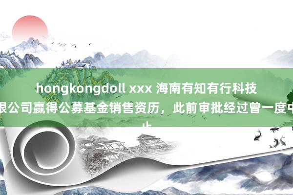 hongkongdoll xxx 海南有知有行科技有限公司赢得公募基金销售资历，此前审批经过曾一度中止