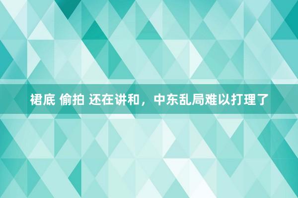 裙底 偷拍 还在讲和，中东乱局难以打理了