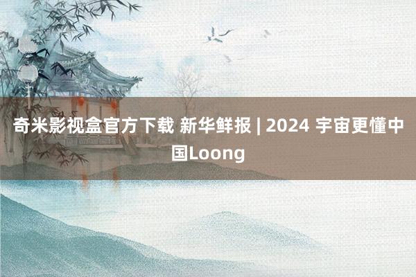 奇米影视盒官方下载 新华鲜报 | 2024 宇宙更懂中国Loong