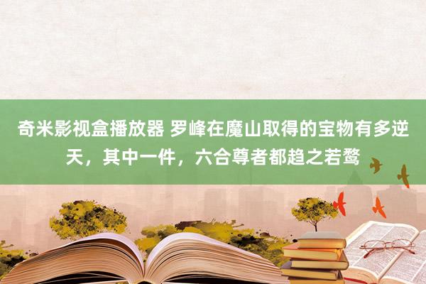 奇米影视盒播放器 罗峰在魔山取得的宝物有多逆天，其中一件，六合尊者都趋之若鹜