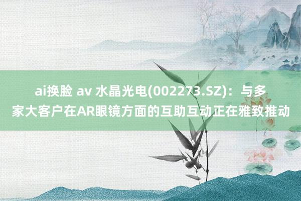 ai换脸 av 水晶光电(002273.SZ)：与多家大客户在AR眼镜方面的互助互动正在雅致推动