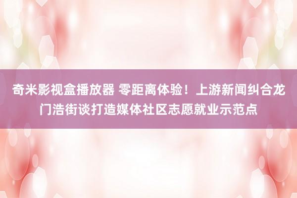 奇米影视盒播放器 零距离体验！上游新闻纠合龙门浩街谈打造媒体社区志愿就业示范点