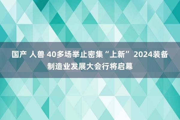 国产 人兽 40多场举止密集“上新” 2024装备制造业发展大会行将启幕