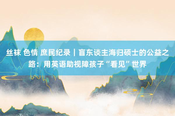 丝袜 色情 庶民纪录｜盲东谈主海归硕士的公益之路：用英语助视障孩子“看见”世界